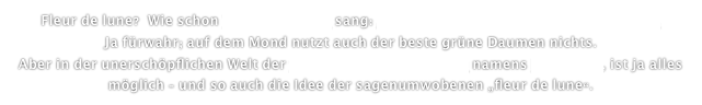 Fleur de lune?  Wie schon Vicky Leandros sang: „Auf dem Mond da blühen keine Rosen“. 
Ja fürwahr; auf dem Mond nutzt auch der beste grüne Daumen nichts. 
Aber in der unerschöpflichen Welt der fantastischen Täuschung namens Filmkunst, ist ja alles möglich - und so auch die Idee der sagenumwobenen „fleur de lune“.  